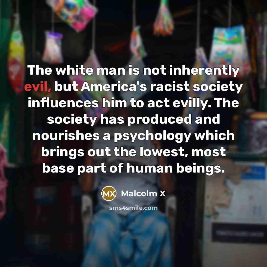 “The white man is not inherently evil, but America's racist society influences him to act evilly. The society has produced and nourishes a psychology which brings out the lowest, most base part of human beings.” quote by Malcolm X