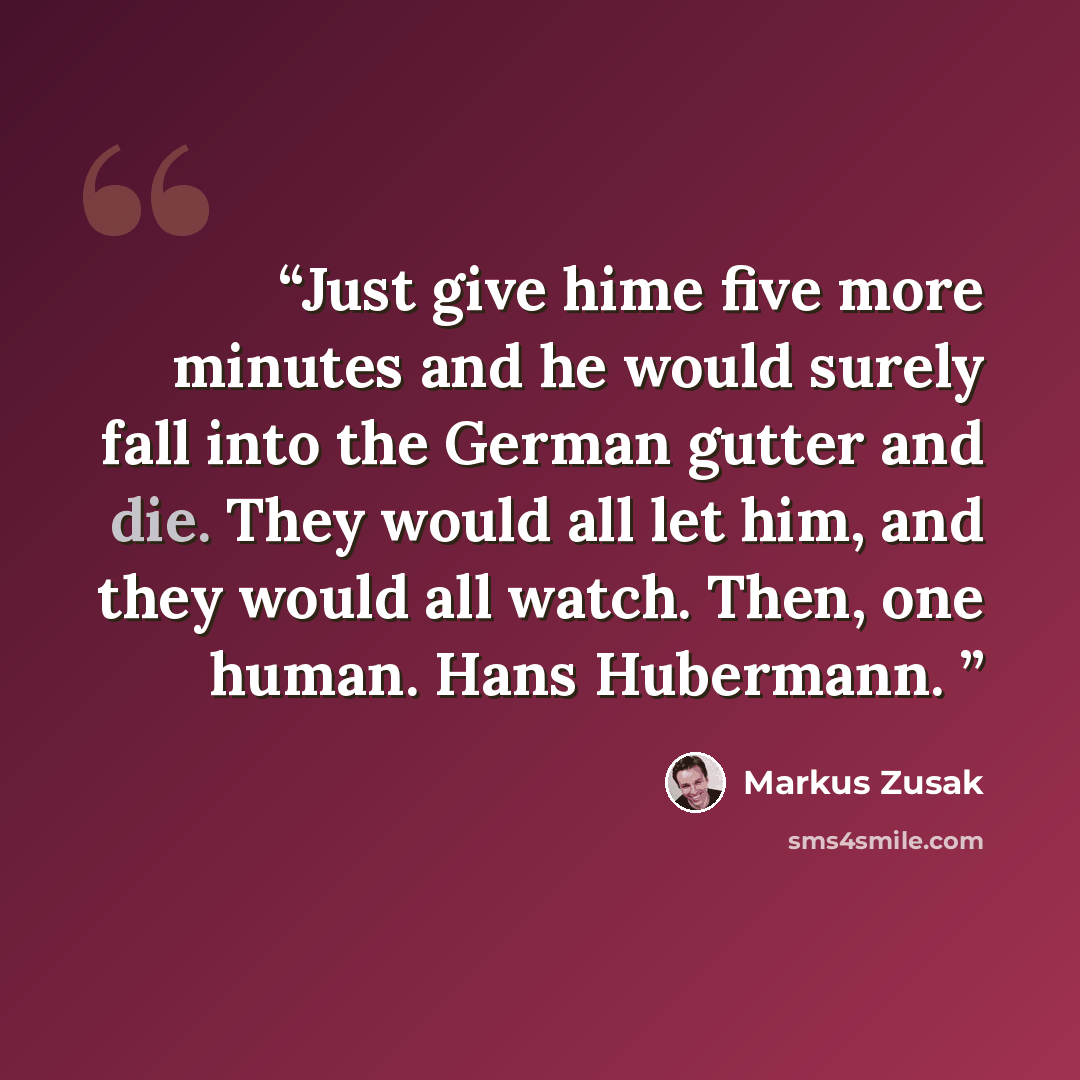 “Just give hime five more minutes and he would surely fall into the German gutter and die. They would all let him, and they would all watch. Then, one human. Hans Hubermann.” quote by Markus Zusak