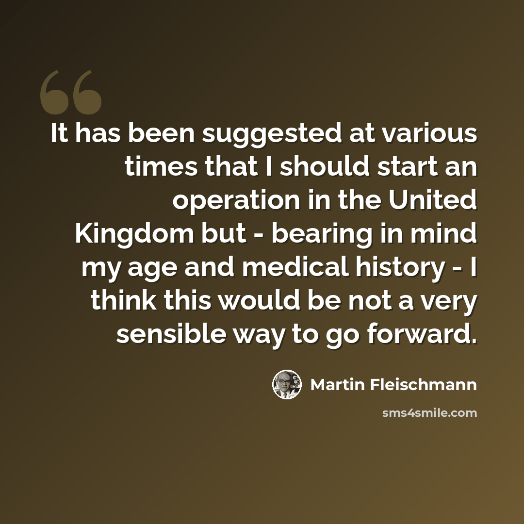 “It has been suggested at various times that I should start an operation in the United Kingdom but - bearing in mind my age and medical history - I think this would be not a very sensible way to go forward.” quote by Martin Fleischmann