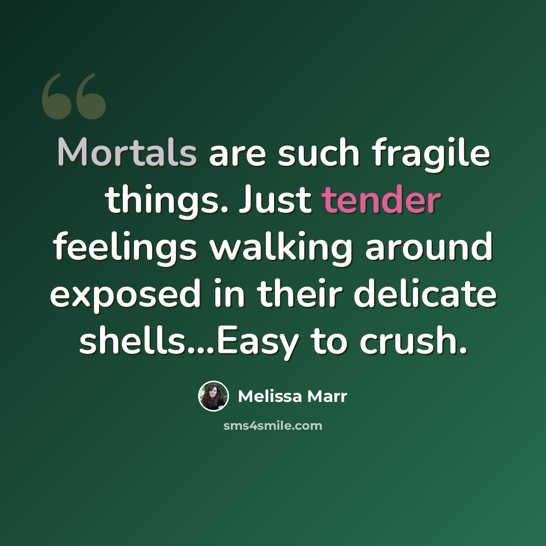 “Mortals are such fragile things. Just tender feelings walking around exposed in their delicate shells...Easy to crush.” quote by Melissa Marr