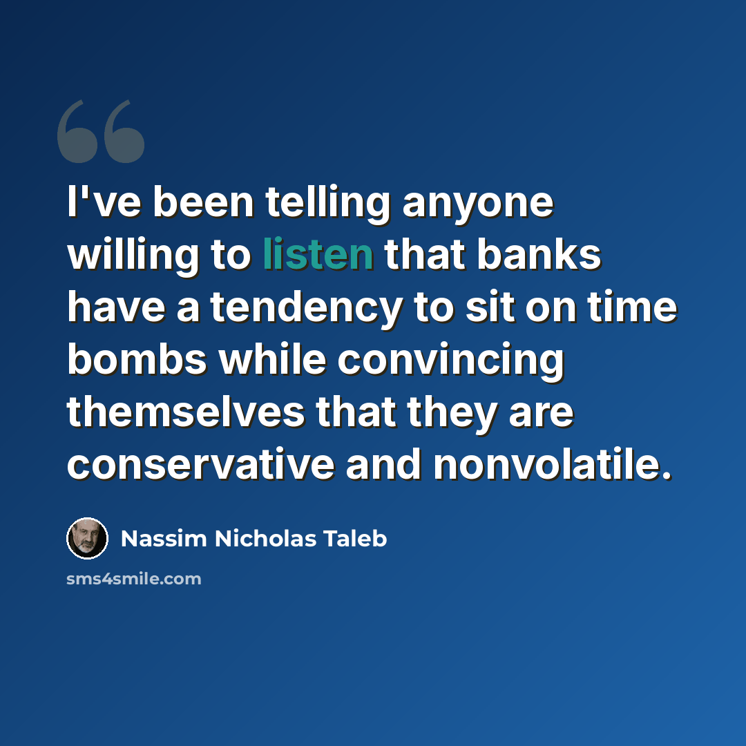 “I've been telling anyone willing to listen that banks have a tendency to sit on time bombs while convincing themselves that they are conservative and nonvolatile.” quote by Nassim Nicholas Taleb