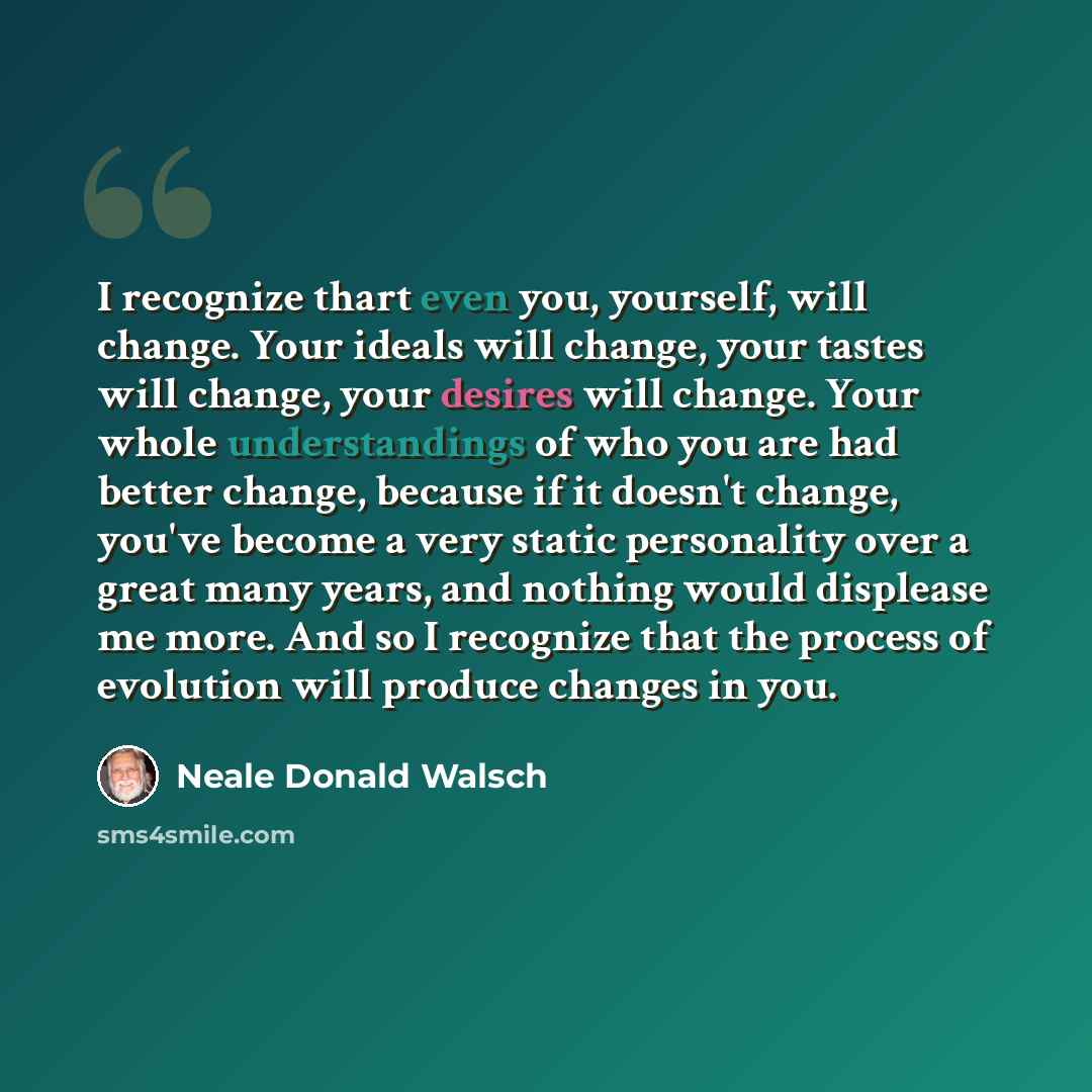 “I recognize thart even you, yourself, will change. Your ideals will change, your tastes will change, your desires will change. Your whole understandings of who you are had better change, because if it doesn't change, you've become a very static personality over a great many years, and nothing…” quote by Neale Donald Walsch