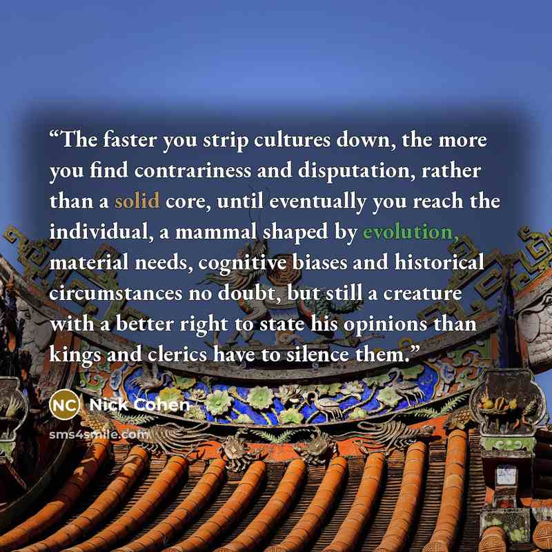 “The faster you strip cultures down, the more you find contrariness and disputation, rather than a solid core, until eventually you reach the individual, a mammal shaped by evolution, material needs, cognitive biases and historical circumstances no doubt, but still a creature with a better right to…” quote by Nick Cohen