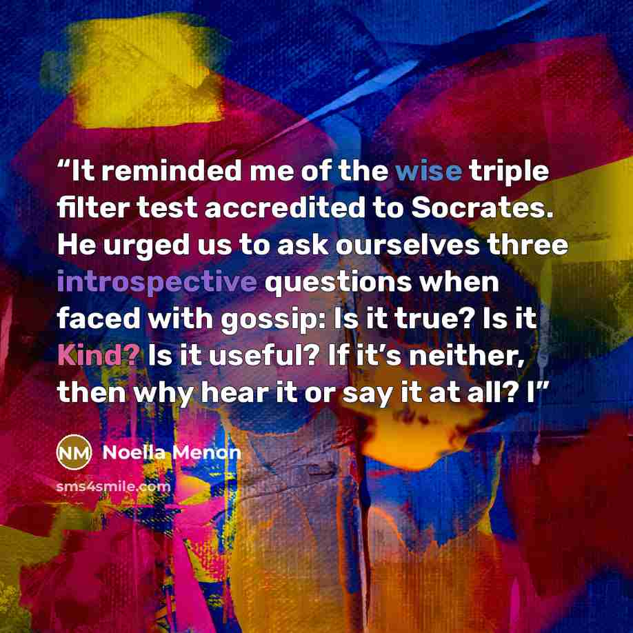 “It reminded me of the wise triple filter test accredited to Socrates. He urged us to ask ourselves three introspective questions when faced with gossip: Is it true? Is it Kind? Is it useful? If it’s neither, then why hear it or say it at all? I” quote by Noella Menon