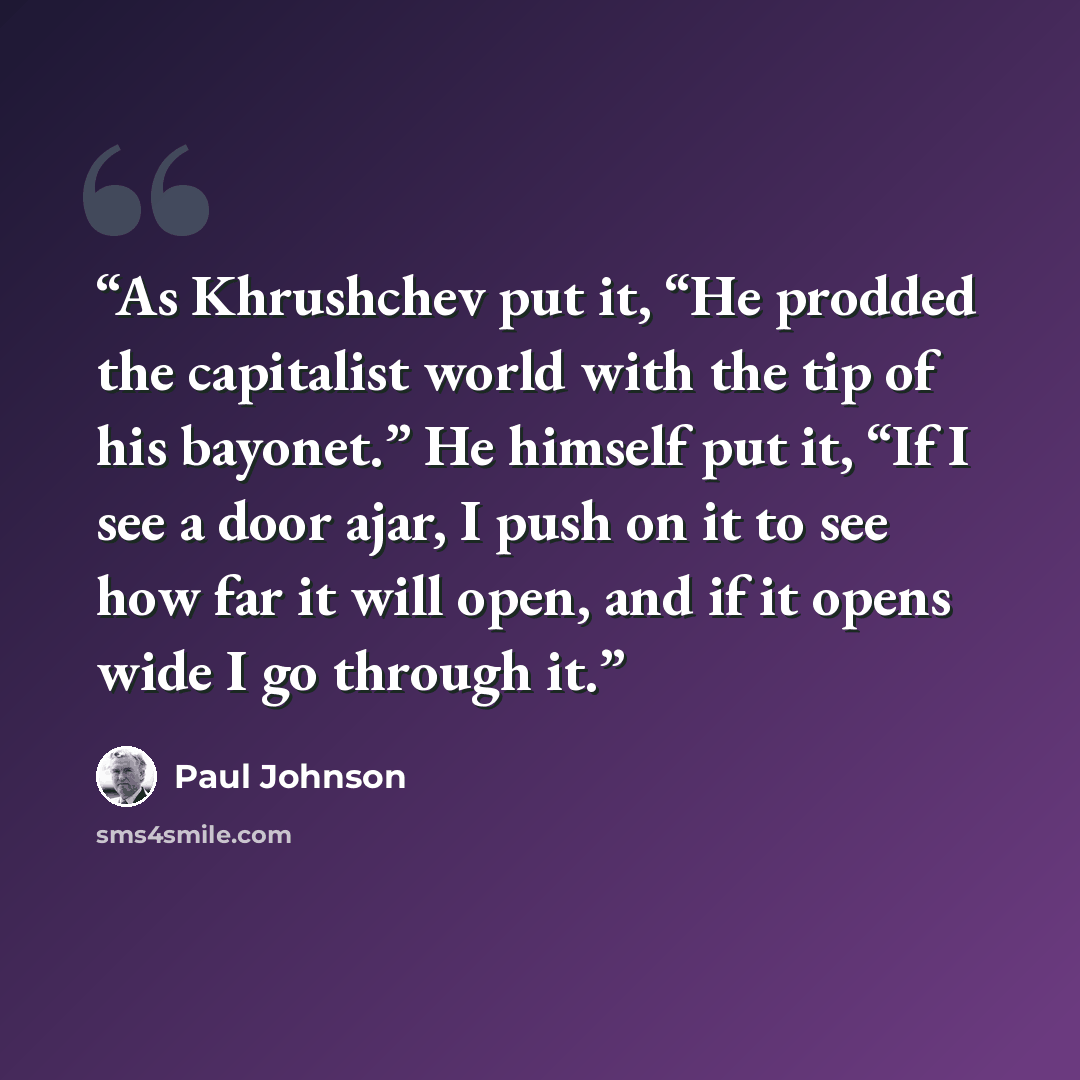 “As Khrushchev put it, “He prodded the capitalist world with the tip of his bayonet.” He himself put it, “If I see a door ajar, I push on it to see how far it will open, and if it opens wide I go through it.” quote by Paul Johnson