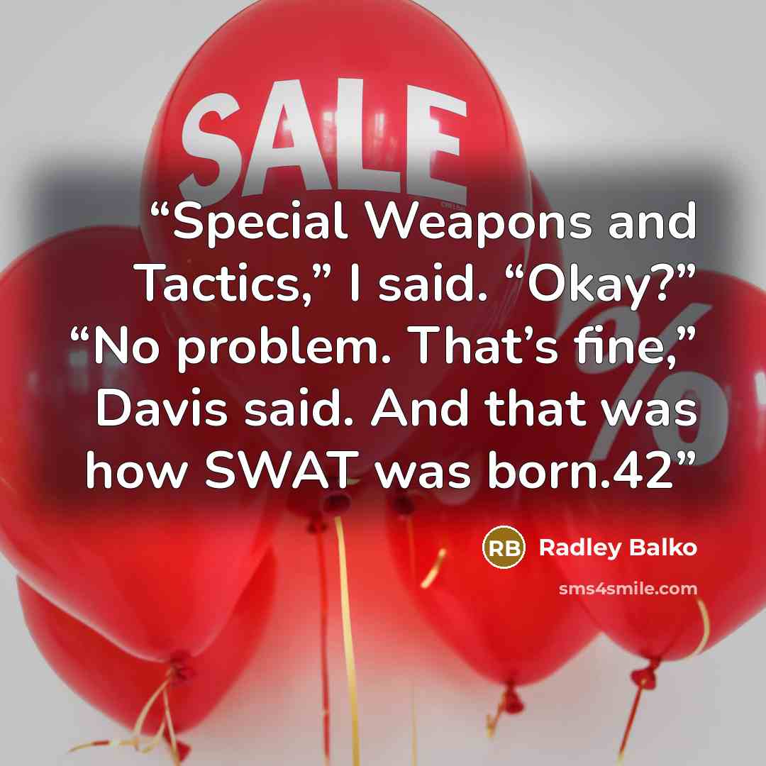 “Special Weapons and Tactics,” I said. “Okay?” “No problem. That’s fine,” Davis said. And that was how SWAT was born.42” quote by Radley Balko