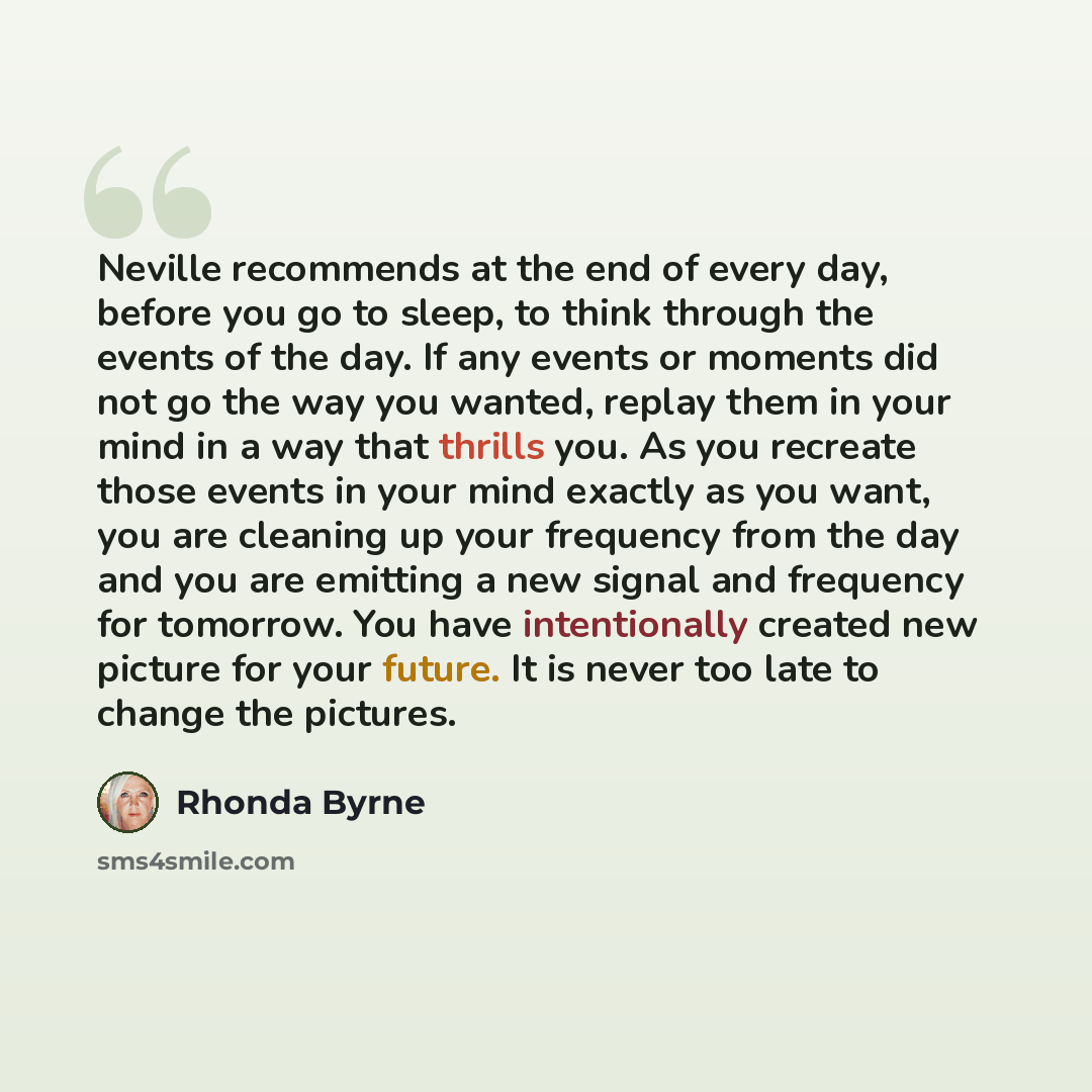 “Neville recommends at the end of every day, before you go to sleep, to think through the events of the day. If any events or moments did not go the way you wanted, replay them in your mind in a way that thrills you. As you recreate those events in your mind exactly as you want, you are cleaning up…” quote by Rhonda Byrne