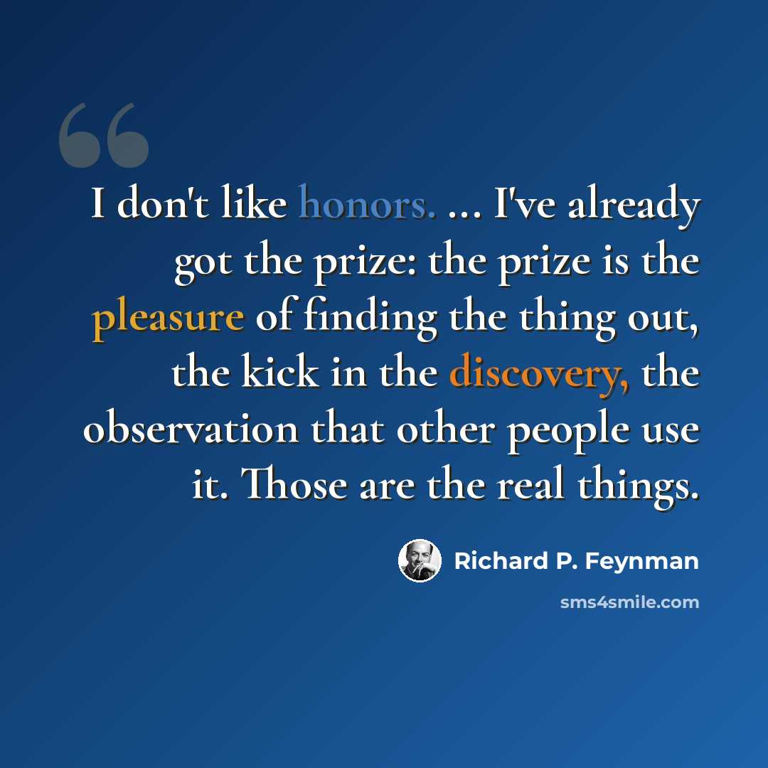 “I don't like honors. ... I've already got the prize: the prize is the pleasure of finding the thing out, the kick in the discovery, the observation that other people use it. Those are the real things.” quote by Richard P. Feynman