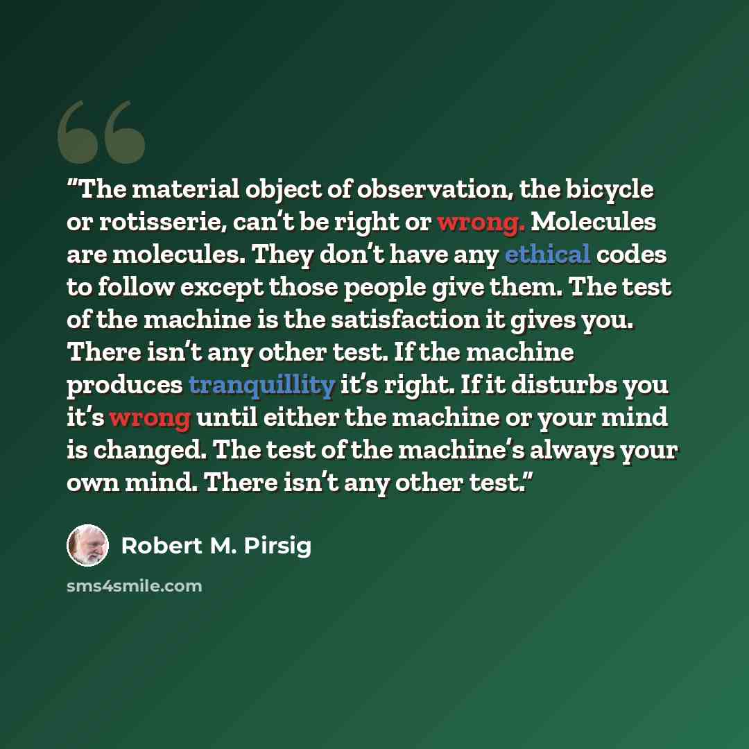 “The material object of observation, the bicycle or rotisserie, can’t be right or wrong. Molecules are molecules. They don’t have any ethical codes to follow except those people give them. The test of the machine is the satisfaction it gives you. There isn’t any other test. If the machine produces…” quote by Robert M. Pirsig
