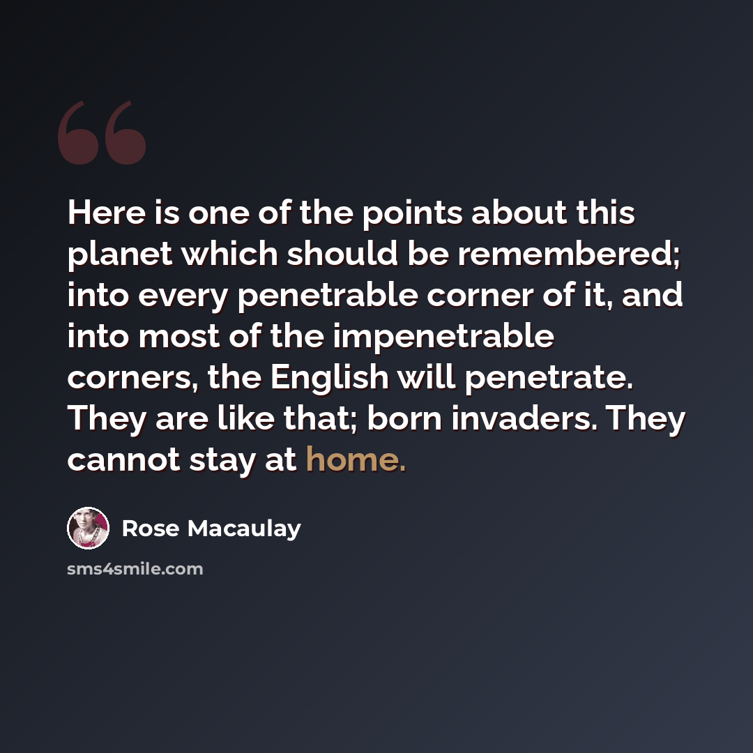 “Here is one of the points about this planet which should be remembered; into every penetrable corner of it, and into most of the impenetrable corners, the English will penetrate. They are like that; born invaders. They cannot stay at home.” quote by Rose Macaulay