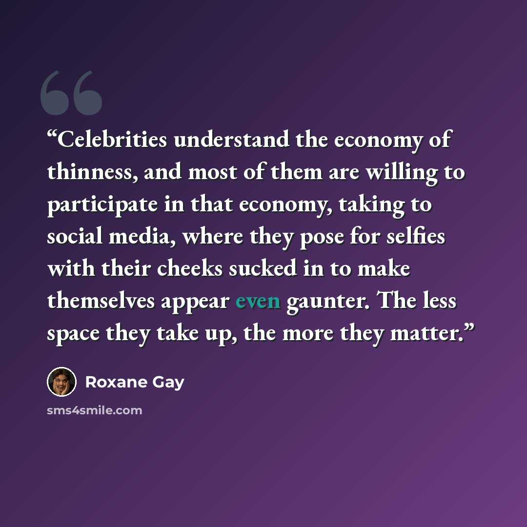 “Celebrities understand the economy of thinness, and most of them are willing to participate in that economy, taking to social media, where they pose for selfies with their cheeks sucked in to make themselves appear even gaunter. The less space they take up, the more they matter.” quote by Roxane Gay