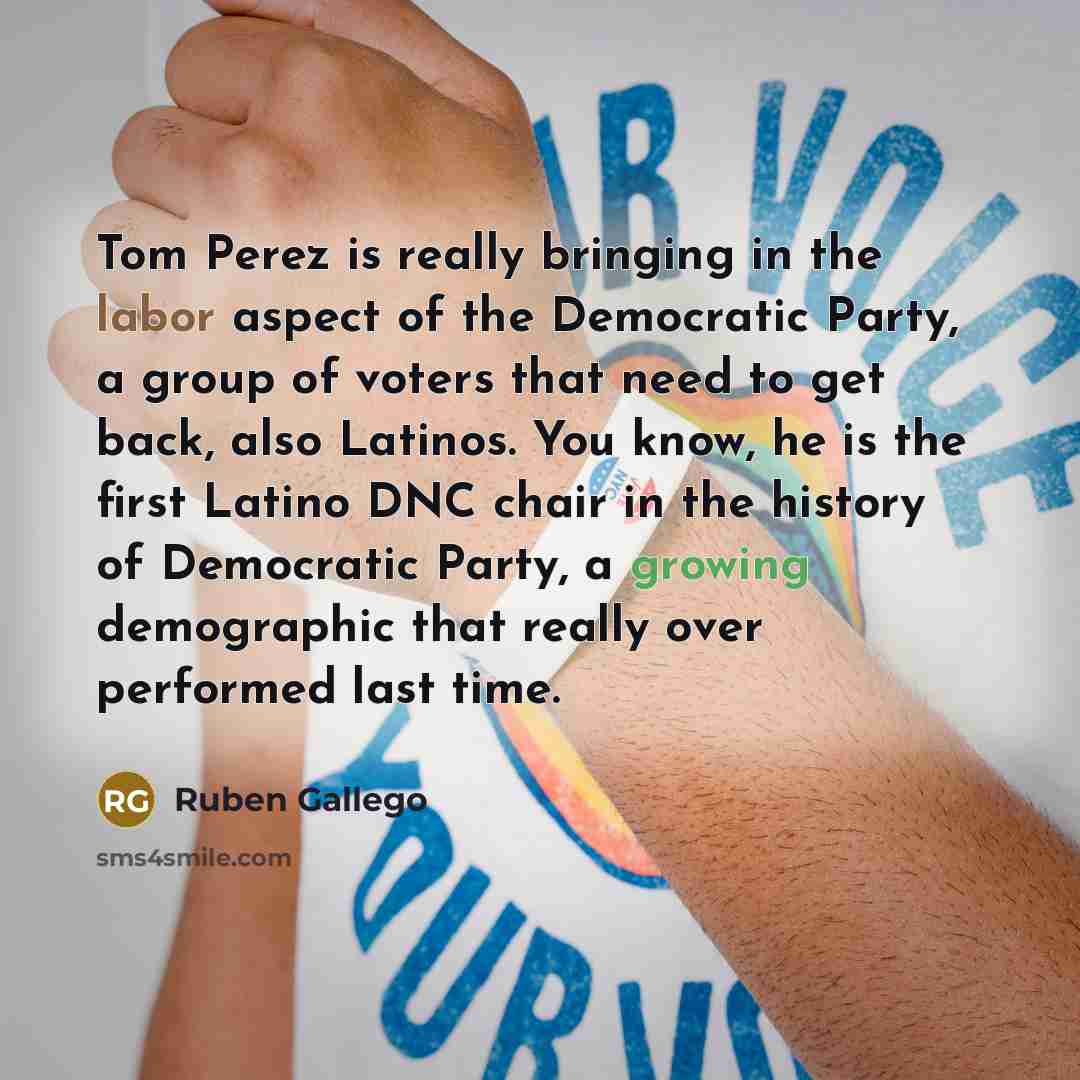 “Tom Perez is really bringing in the labor aspect of the Democratic Party, a group of voters that need to get back, also Latinos. You know, he is the first Latino DNC chair in the history of Democratic Party, a growing demographic that really over performed last time.” quote by Ruben Gallego