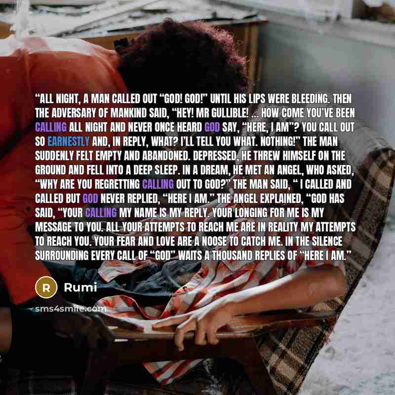 “All night, a man called out “God! God!” Until his lips were bleeding. Then the Adversary of mankind said, “Hey! Mr Gullible! … How come you’ve been calling all night And never once heard God say, “Here, I AM”? You call out so earnestly and, in reply, what? I’ll tell you what. Nothing!” The man…” quote by Rumi
