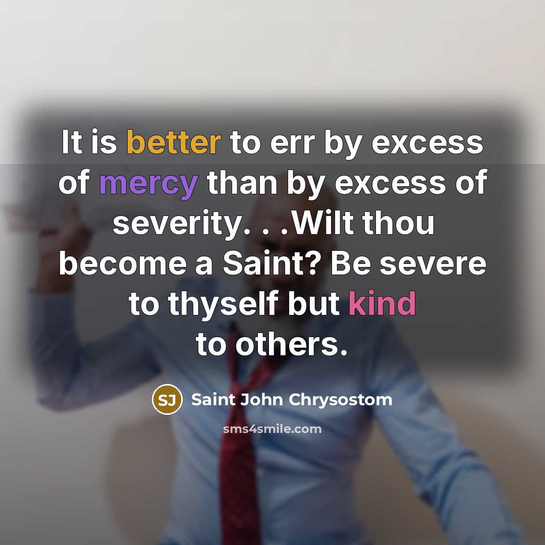 “It is better to err by excess of mercy than by excess of severity. . .Wilt thou become a Saint? Be severe to thyself but kind to others.” quote by Saint John Chrysostom