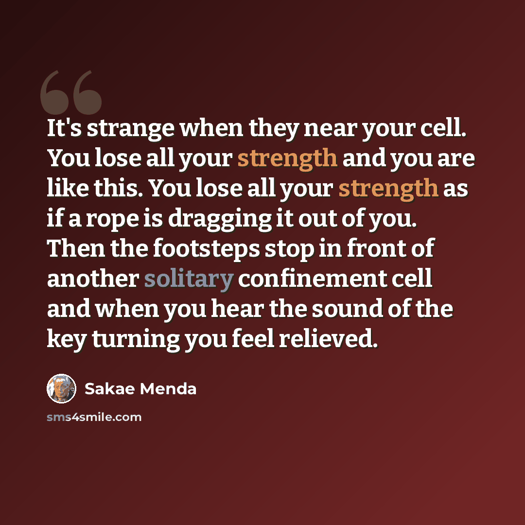 “It's strange when they near your cell. You lose all your strength and you are like this. You lose all your strength as if a rope is dragging it out of you. Then the footsteps stop in front of another solitary confinement cell and when you hear the sound of the key turning you feel relieved.” quote by Sakae Menda