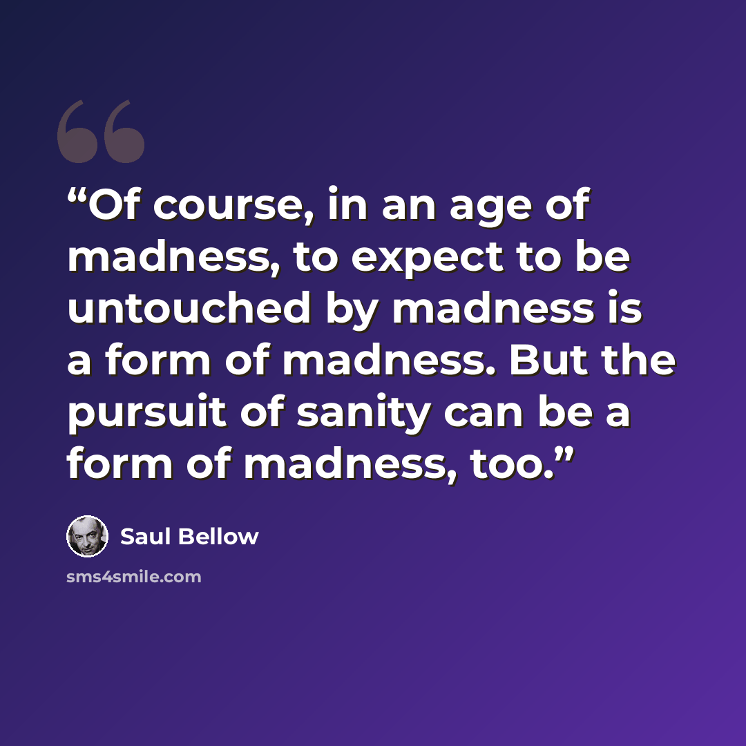 “Of course, in an age of madness, to expect to be untouched by madness is a form of madness. But the pursuit of sanity can be a form of madness, too.” quote by Saul Bellow