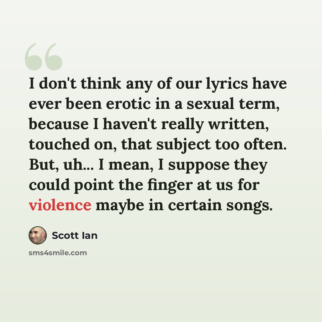 “I don't think any of our lyrics have ever been erotic in a sexual term, because I haven't really written, touched on, that subject too often. But, uh... I mean, I suppose they could point the finger at us for violence maybe in certain songs.” quote by Scott Ian