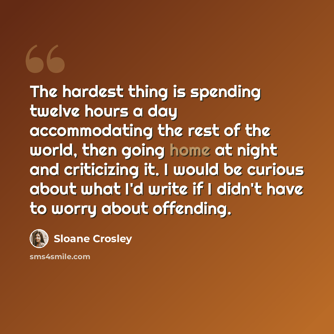 “The hardest thing is spending twelve hours a day accommodating the rest of the world, then going home at night and criticizing it. I would be curious about what I'd write if I didn't have to worry about offending.” quote by Sloane Crosley