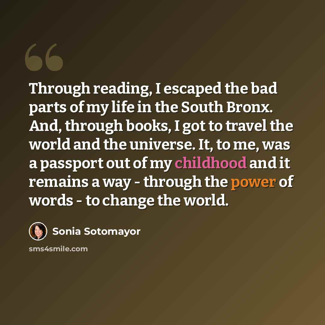 “Through reading, I escaped the bad parts of my life in the South Bronx. And, through books, I got to travel the world and the universe. It, to me, was a passport out of my childhood and it remains a way - through the power of words - to change the world.” quote by Sonia Sotomayor