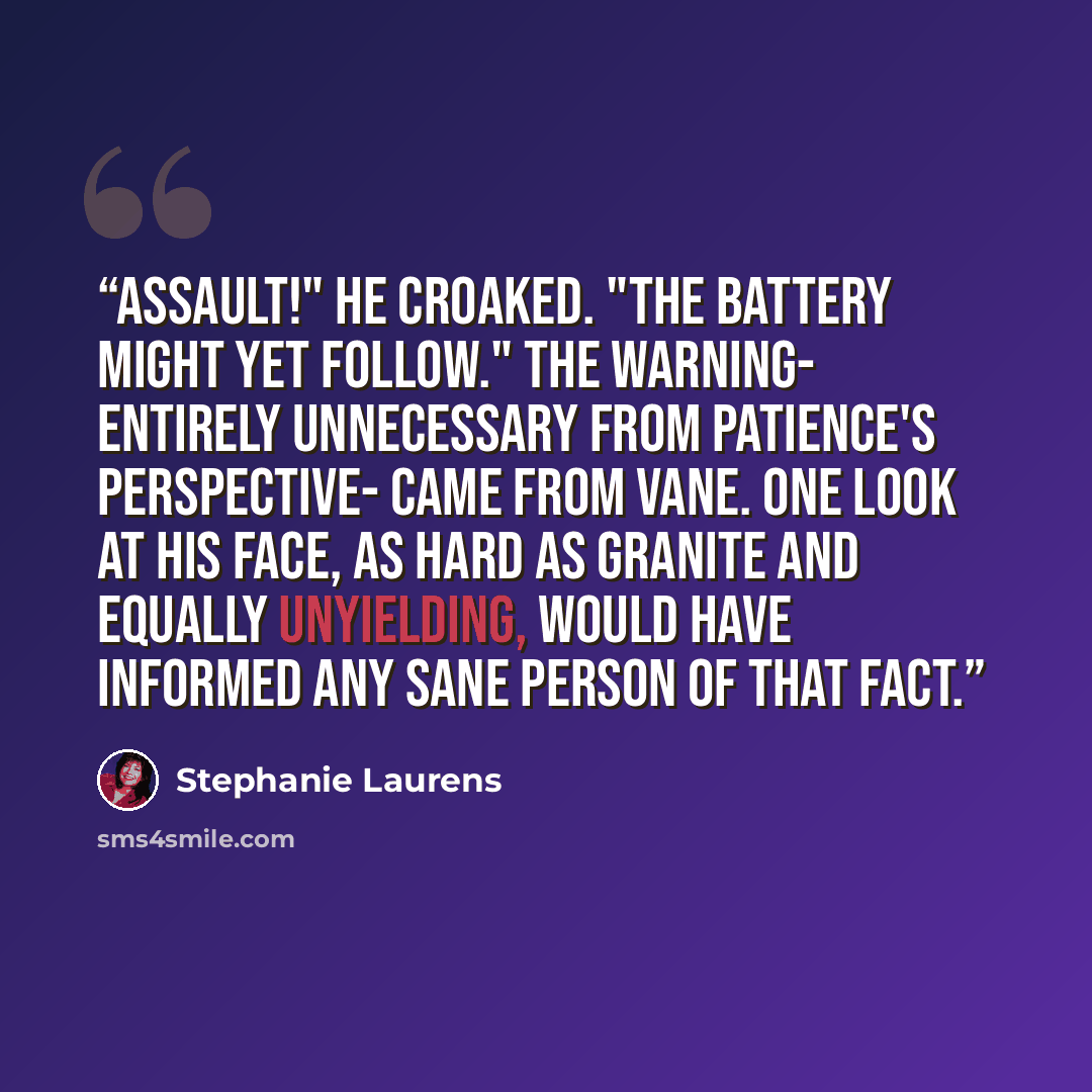 “Assault!" he croaked. "The battery might yet follow." The warning- entirely unnecessary from Patience's perspective- came from Vane. One look at his face, as hard as granite and equally unyielding, would have informed any sane person of that fact.” quote by Stephanie Laurens