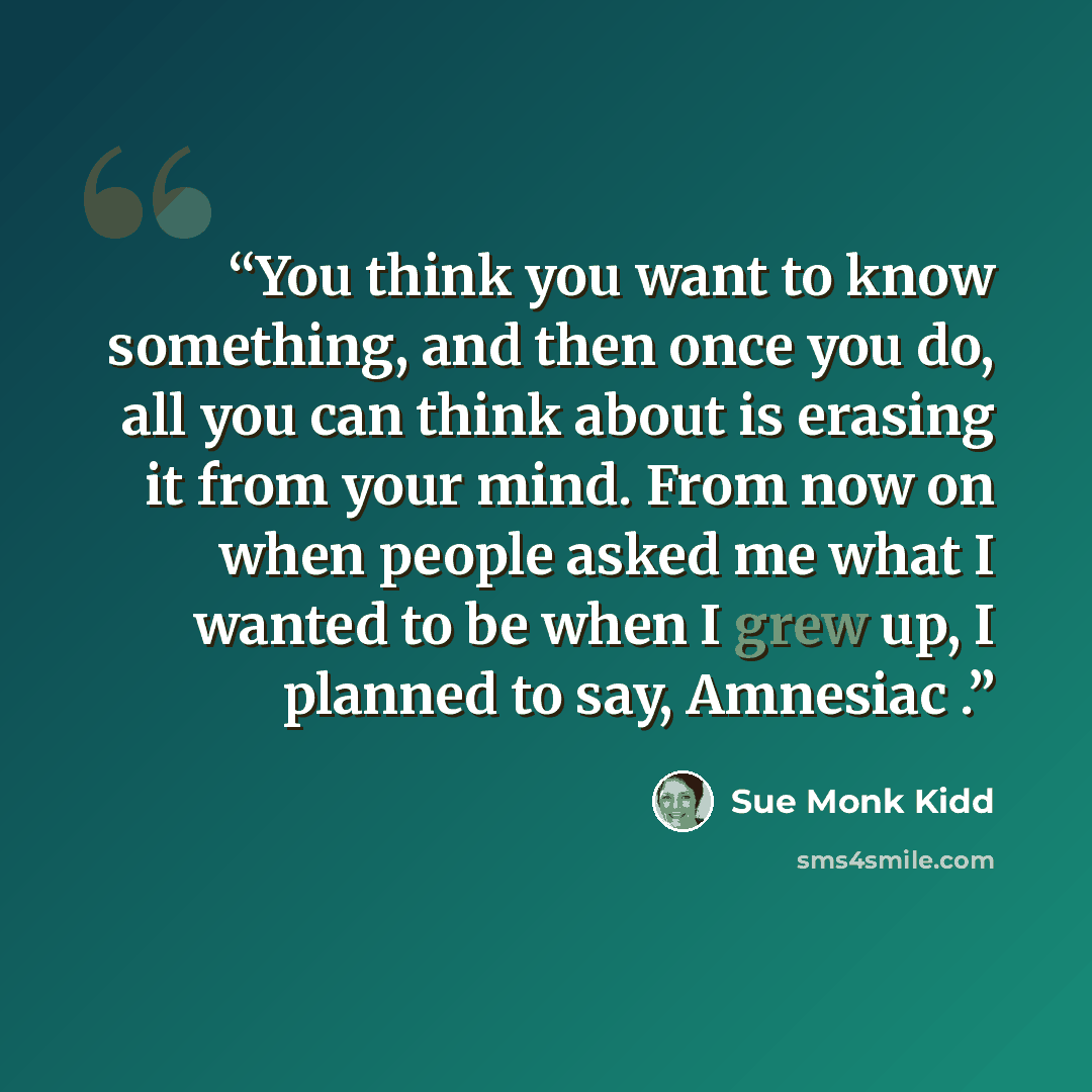 “You think you want to know something, and then once you do, all you can think about is erasing it from your mind. From now on when people asked me what I wanted to be when I grew up, I planned to say, Amnesiac .” quote by Sue Monk Kidd