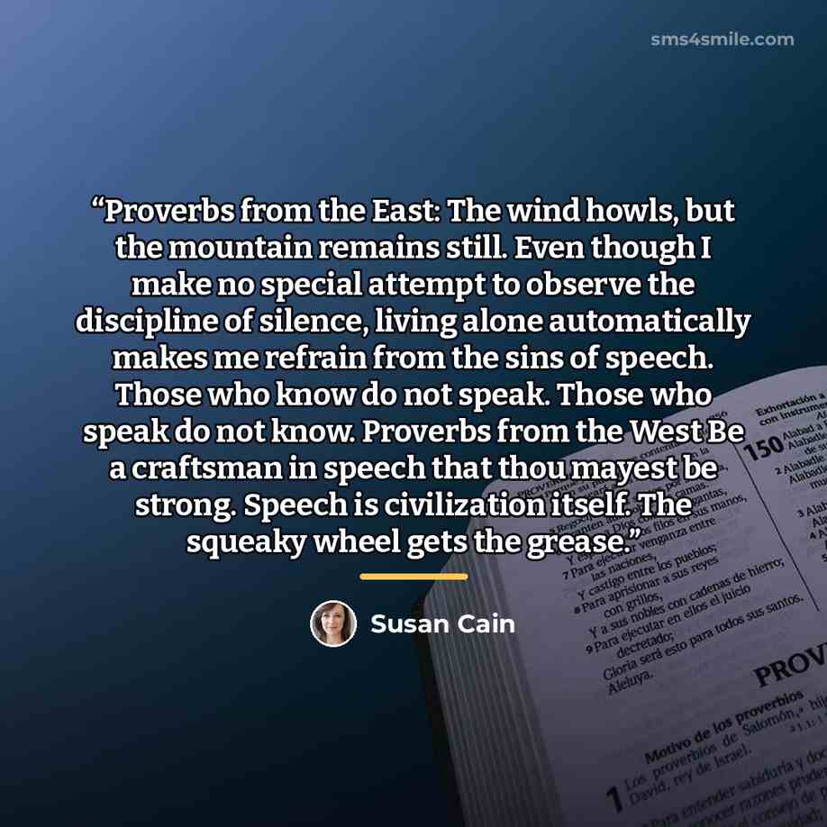 “Proverbs from the East: The wind howls, but the mountain remains still. Even though I make no special attempt to observe the discipline of silence, living alone automatically makes me refrain from the sins of speech. Those who know do not speak. Those who speak do not know. Proverbs from the West…” quote by Susan Cain