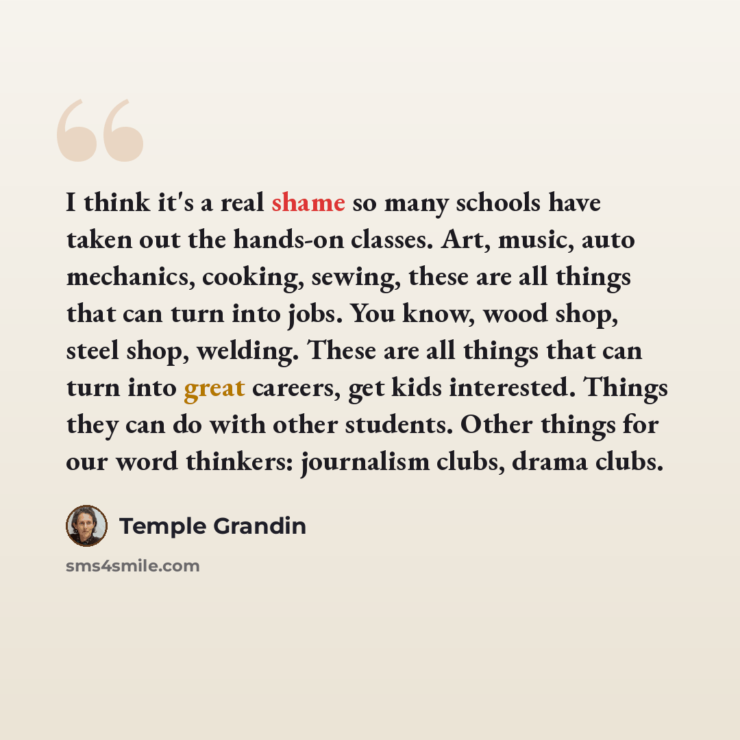 “I think it's a real shame so many schools have taken out the hands-on classes. Art, music, auto mechanics, cooking, sewing, these are all things that can turn into jobs. You know, wood shop, steel shop, welding. These are all things that can turn into great careers, get kids interested. Things…” quote by Temple Grandin