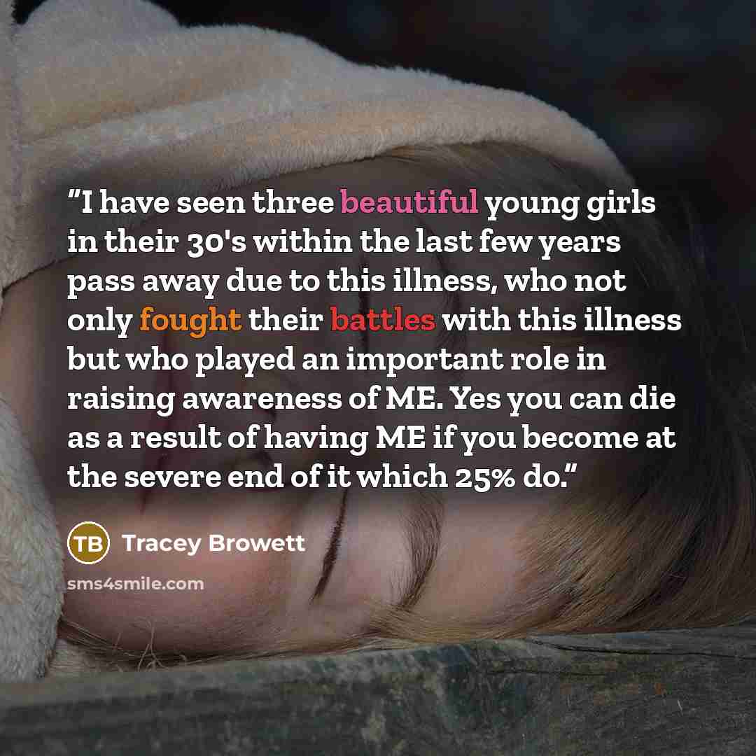 “I have seen three beautiful young girls in their 30's within the last few years pass away due to this illness, who not only fought their battles with this illness but who played an important role in raising awareness of ME. Yes you can die as a result of having ME if you become at the severe end…” quote by Tracey Browett