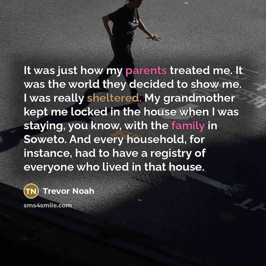 “It was just how my parents treated me. It was the world they decided to show me. I was really sheltered. My grandmother kept me locked in the house when I was staying, you know, with the family in Soweto. And every household, for instance, had to have a registry of everyone who lived in that house.” quote by Trevor Noah