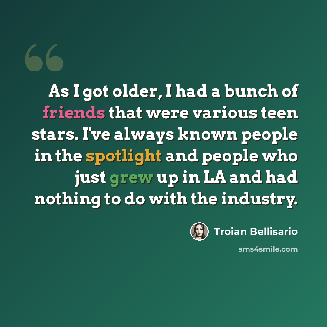 “As I got older, I had a bunch of friends that were various teen stars. I've always known people in the spotlight and people who just grew up in LA and had nothing to do with the industry.” quote by Troian Bellisario