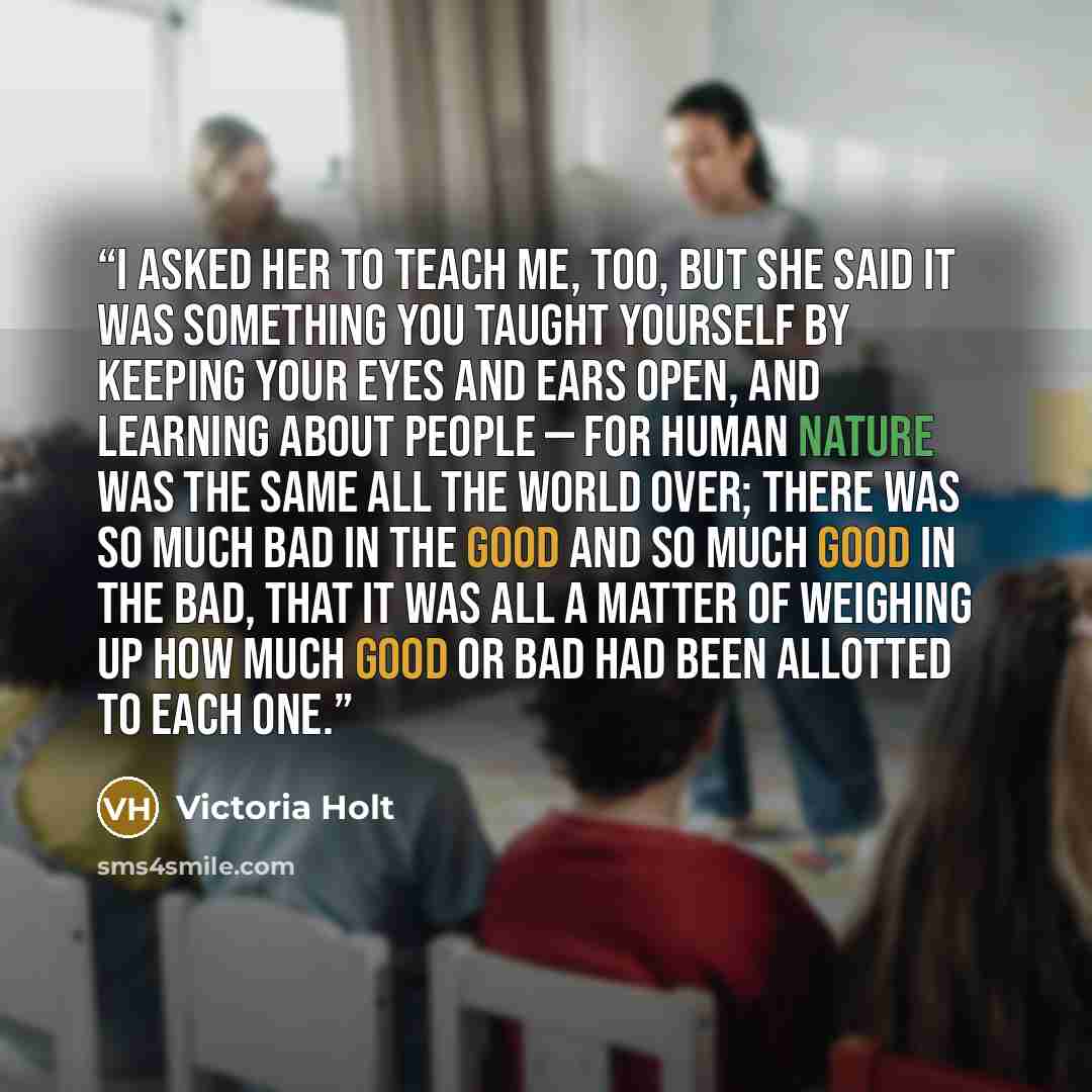 “I asked her to teach me, too, but she said it was something you taught yourself by keeping your eyes and ears open, and learning about people — for human nature was the same all the world over; there was so much bad in the good and so much good in the bad, that it was all a matter of weighing up…” quote by Victoria Holt