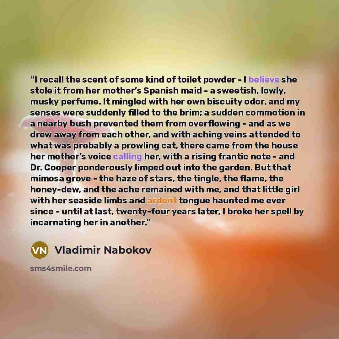 “I recall the scent of some kind of toilet powder - I believe she stole it from her mother’s Spanish maid - a sweetish, lowly, musky perfume. It mingled with her own biscuity odor, and my senses were suddenly filled to the brim; a sudden commotion in a nearby bush prevented them from overflowing…” quote by Vladimir Nabokov