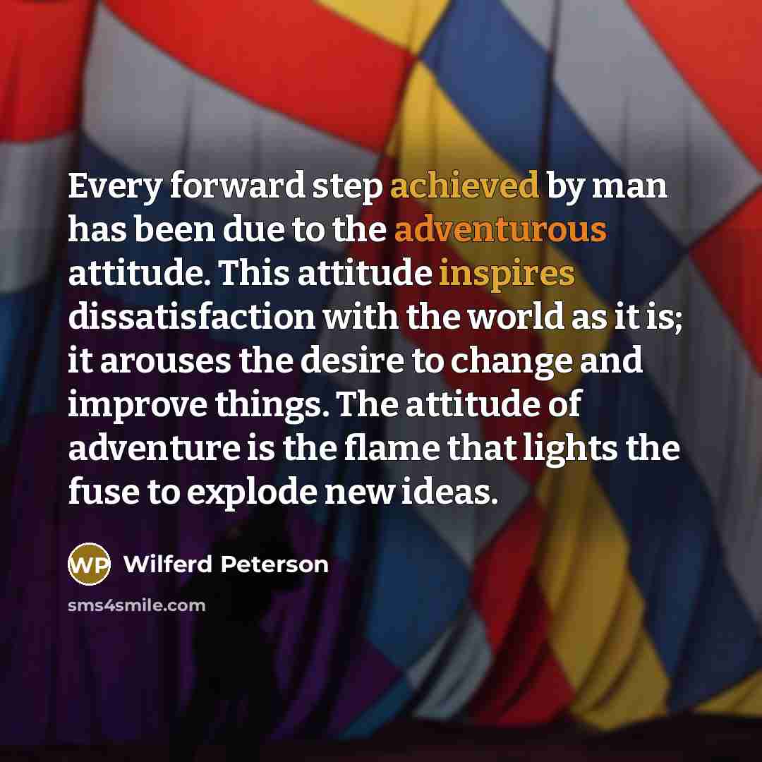 “Every forward step achieved by man has been due to the adventurous attitude. This attitude inspires dissatisfaction with the world as it is; it arouses the desire to change and improve things. The attitude of adventure is the flame that lights the fuse to explode new ideas.” quote by Wilferd Peterson