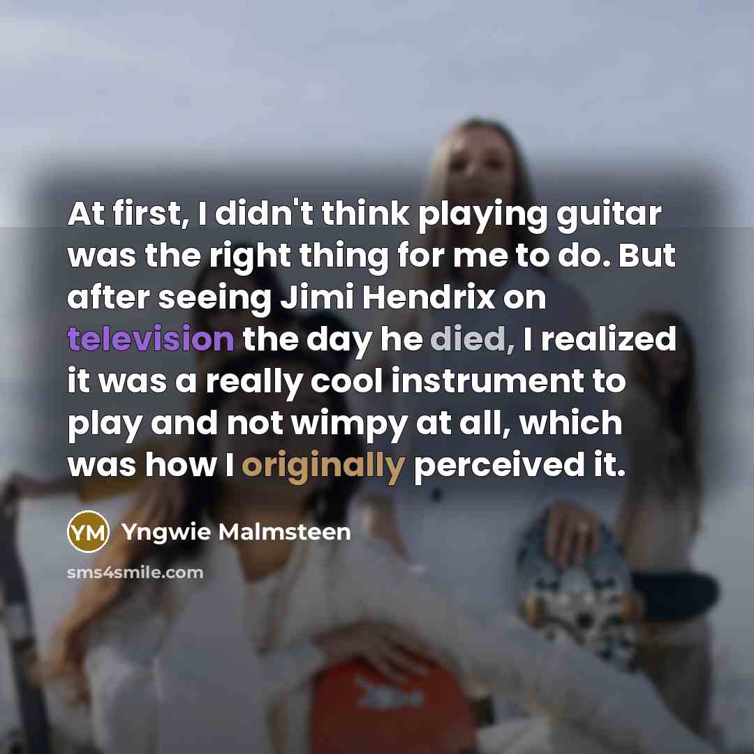 “At first, I didn't think playing guitar was the right thing for me to do. But after seeing Jimi Hendrix on television the day he died, I realized it was a really cool instrument to play and not wimpy at all, which was how I originally perceived it.” quote by Yngwie Malmsteen