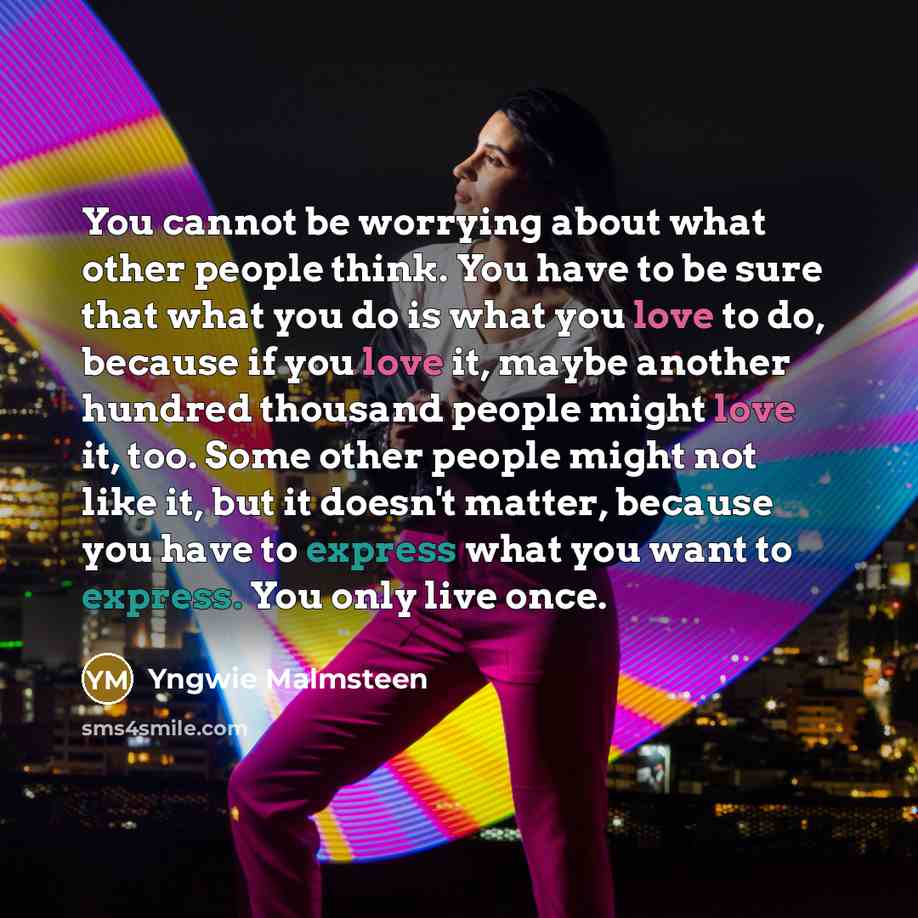 “You cannot be worrying about what other people think. You have to be sure that what you do is what you love to do, because if you love it, maybe another hundred thousand people might love it, too. Some other people might not like it, but it doesn't matter, because you have to express what you want…” quote by Yngwie Malmsteen