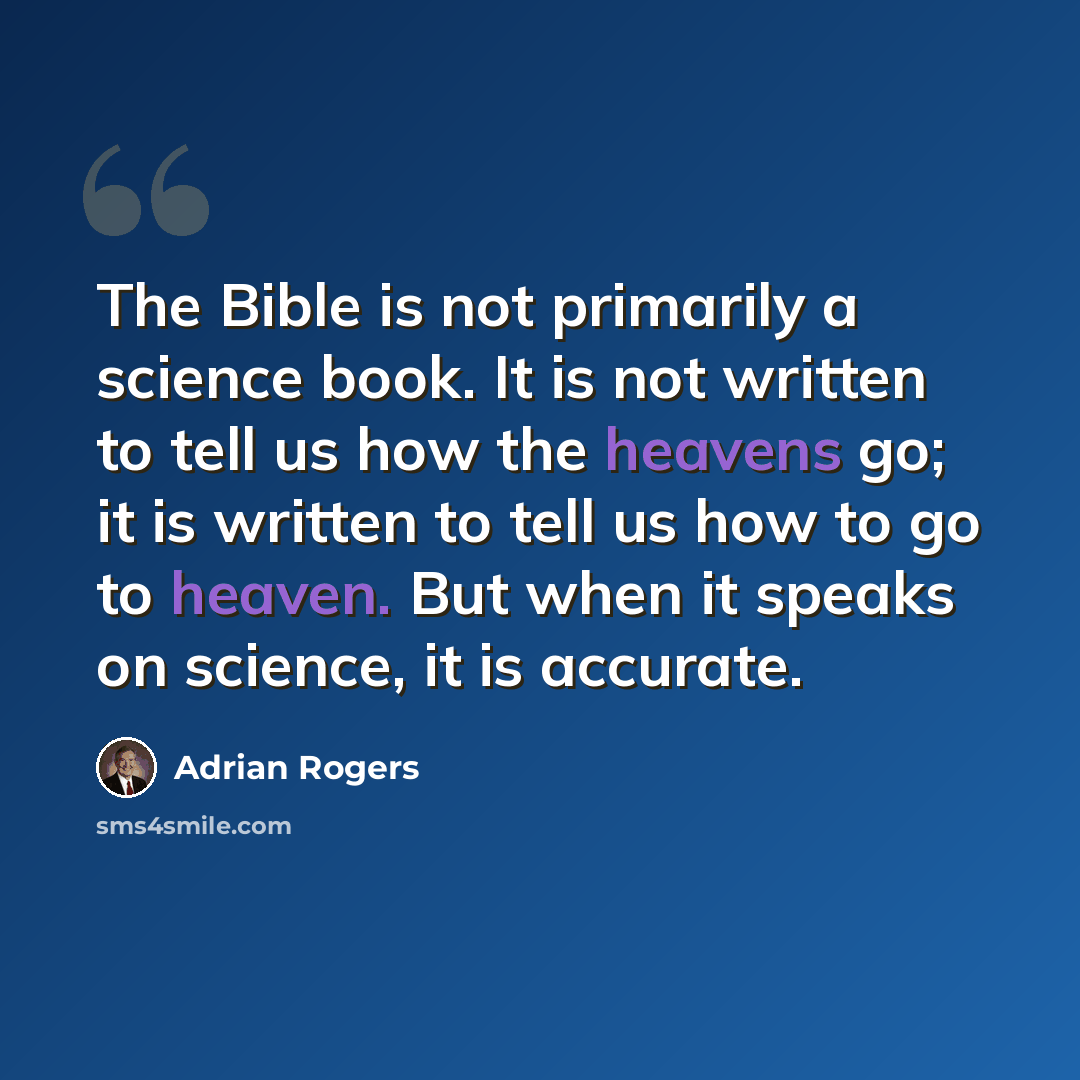 “The Bible is not primarily a science book. It is not written to tell us how the heavens go; it is written to tell us how to go to heaven. But when it speaks on science, it is accurate.” quote by Adrian Rogers
