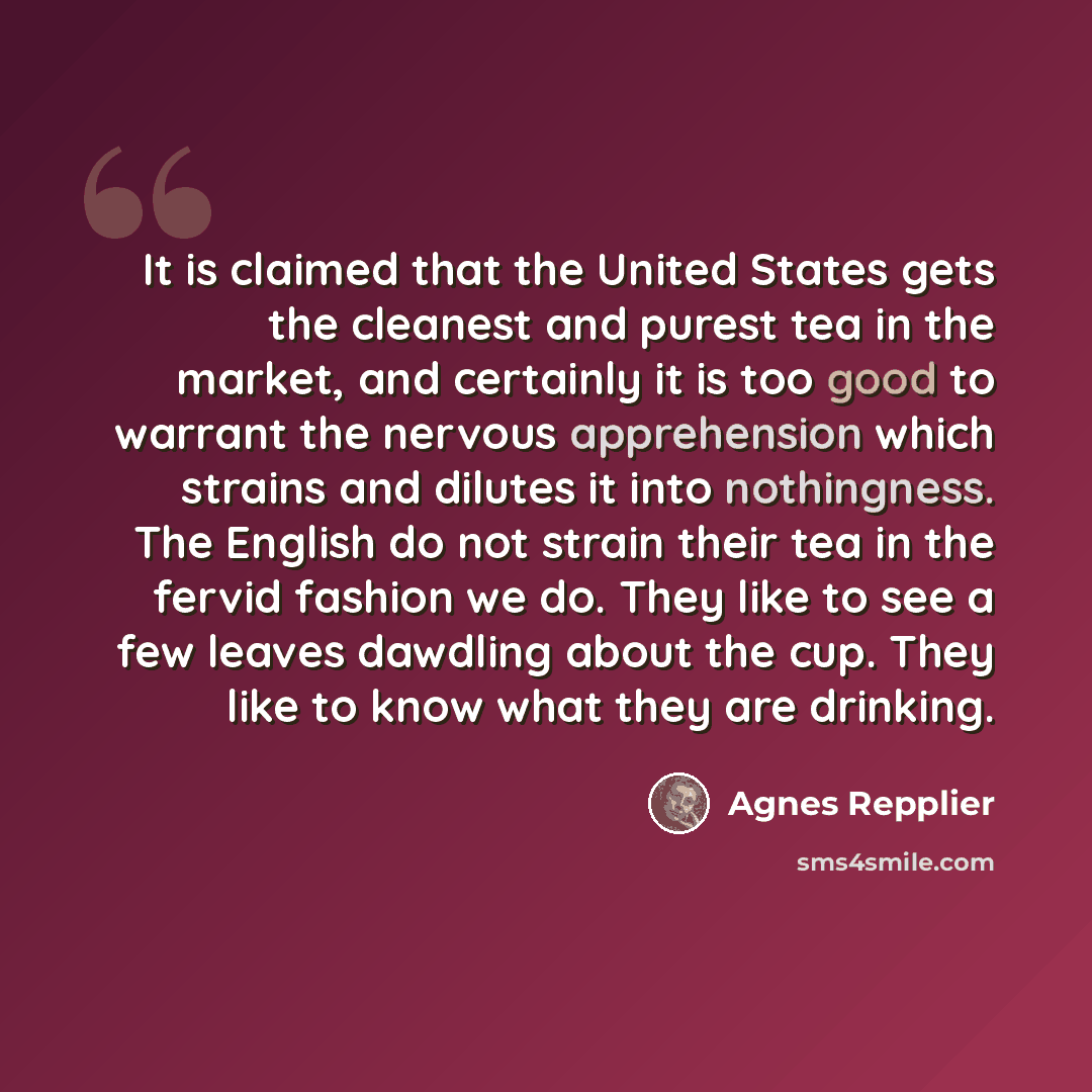 “It is claimed that the United States gets the cleanest and purest tea in the market, and certainly it is too good to warrant the nervous apprehension which strains and dilutes it into nothingness. The English do not strain their tea in the fervid fashion we do. They like to see a few leaves…” quote by Agnes Repplier