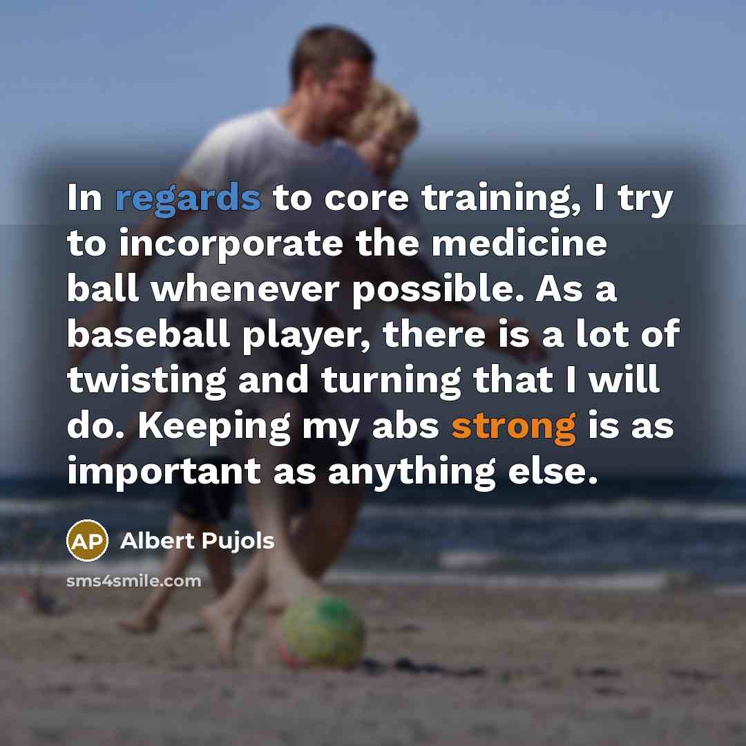 “In regards to core training, I try to incorporate the medicine ball whenever possible. As a baseball player, there is a lot of twisting and turning that I will do. Keeping my abs strong is as important as anything else.” quote by Albert Pujols