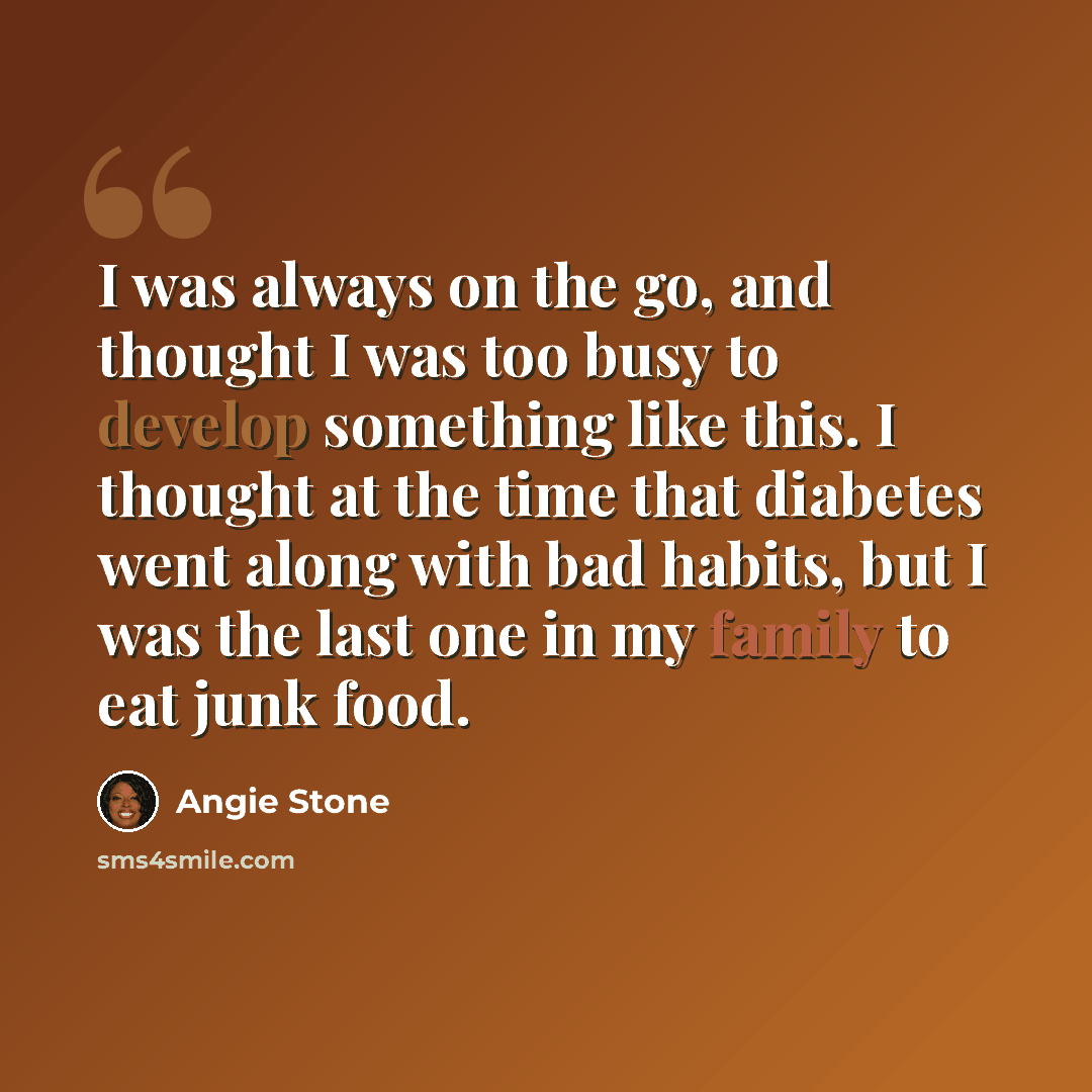 “I was always on the go, and thought I was too busy to develop something like this. I thought at the time that diabetes went along with bad habits, but I was the last one in my family to eat junk food.” quote by Angie Stone