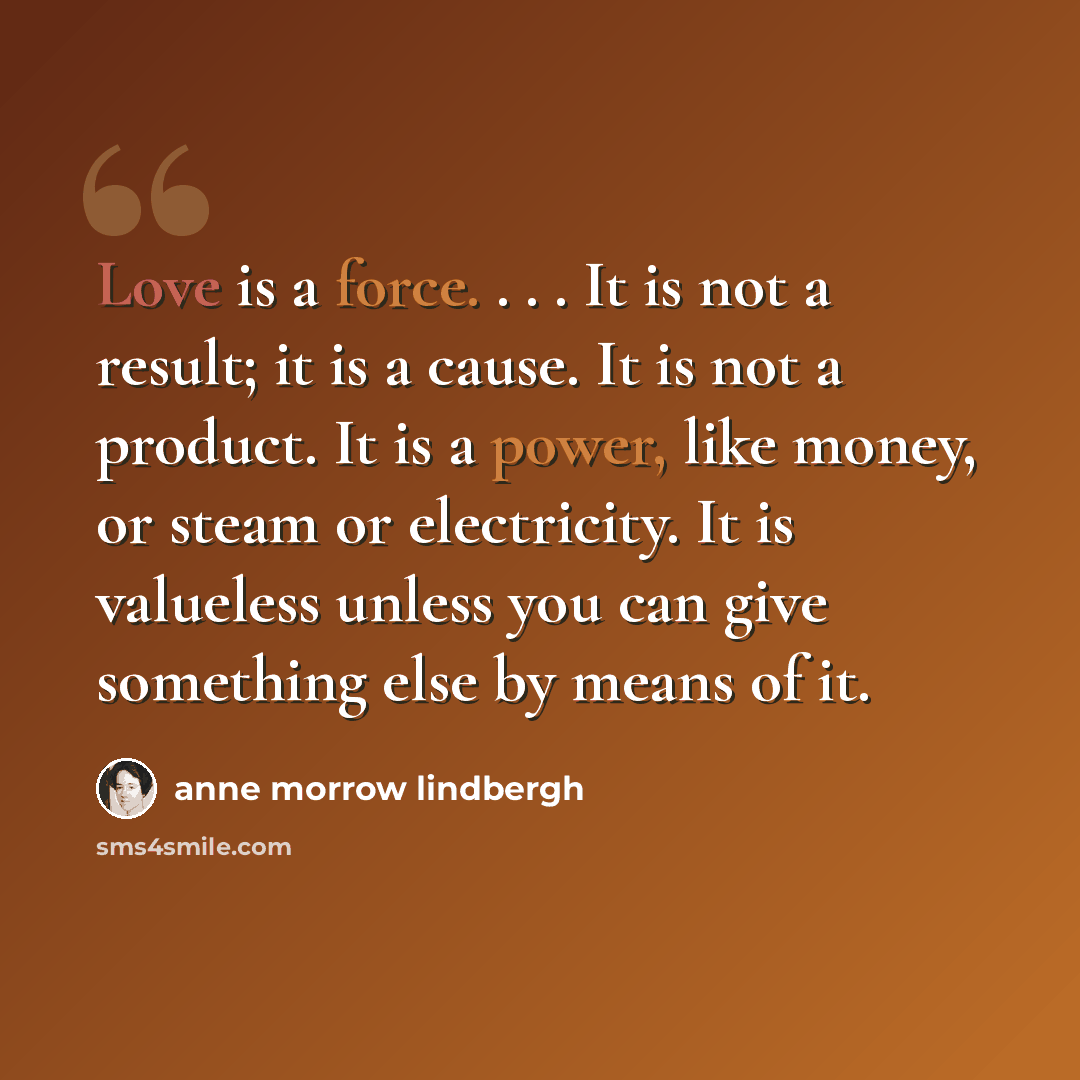 “Love is a force. . . . It is not a result; it is a cause. It is not a product. It is a power, like money, or steam or electricity. It is valueless unless you can give something else by means of it.” quote by Anne Morrow Lindbergh