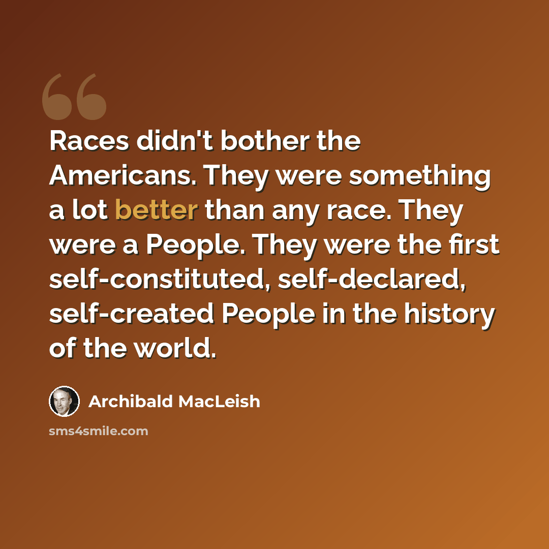 “Races didn't bother the Americans. They were something a lot better than any race. They were a People. They were the first self-constituted, self-declared, self-created People in the history of the world.” quote by Archibald MacLeish