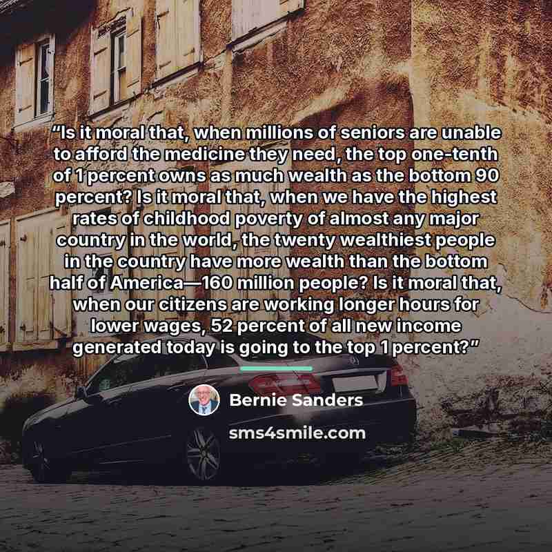 “Is it moral that, when millions of seniors are unable to afford the medicine they need, the top one-tenth of 1 percent owns as much wealth as the bottom 90 percent? Is it moral that, when we have the highest rates of childhood poverty of almost any major country in the world, the twenty wealthiest…” quote by Bernie Sanders