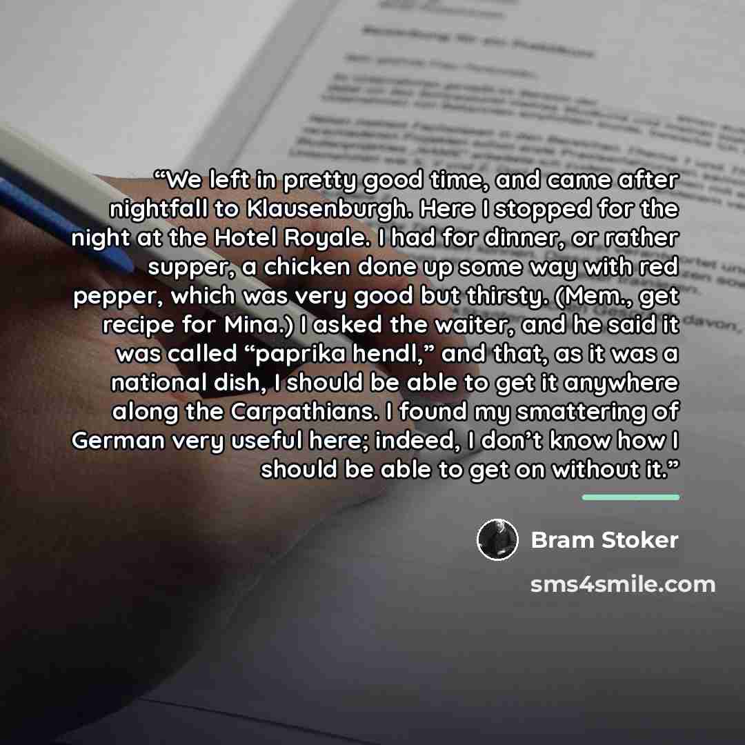 “We left in pretty good time, and came after nightfall to Klausenburgh. Here I stopped for the night at the Hotel Royale. I had for dinner, or rather supper, a chicken done up some way with red pepper, which was very good but thirsty. (Mem., get recipe for Mina.) I asked the waiter, and he said it…” quote by Bram Stoker