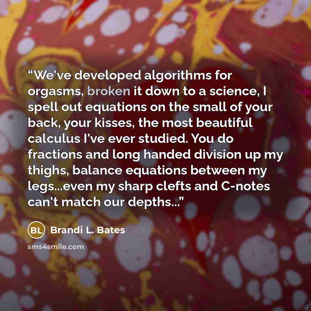 “We've developed algorithms for orgasms, broken it down to a science, I spell out equations on the small of your back, your kisses, the most beautiful calculus I've ever studied. You do fractions and long handed division up my thighs, balance equations between my legs...even my sharp clefts and…” quote by Brandi L. Bates