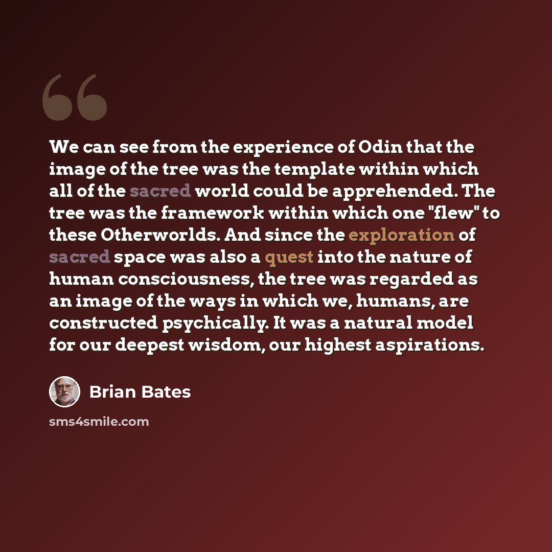 “We can see from the experience of Odin that the image of the tree was the template within which all of the sacred world could be apprehended. The tree was the framework within which one "flew" to these Otherworlds. And since the exploration of sacred space was also a quest into the nature of human…” quote by Brian Bates