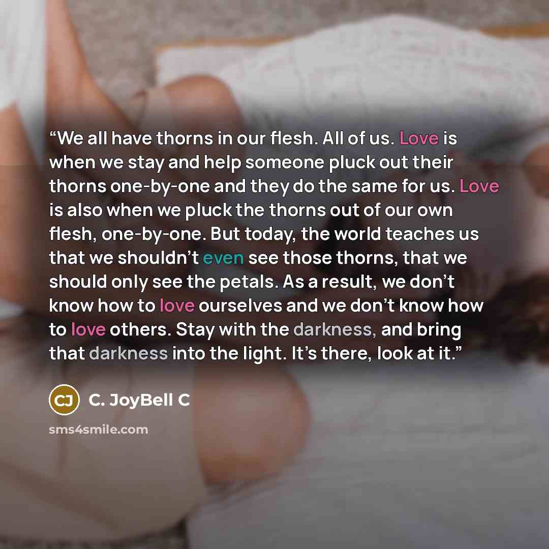 “We all have thorns in our flesh. All of us. Love is when we stay and help someone pluck out their thorns one-by-one and they do the same for us. Love is also when we pluck the thorns out of our own flesh, one-by-one. But today, the world teaches us that we shouldn’t even see those thorns, that we…” quote by C. JoyBell C