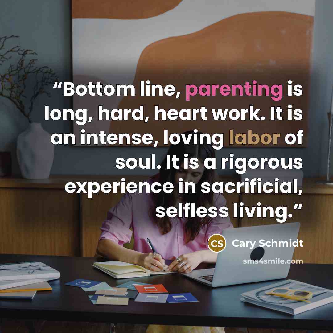 “Bottom line, parenting is long, hard, heart work. It is an intense, loving labor of soul. It is a rigorous experience in sacrificial, selfless living.” quote by Cary Schmidt