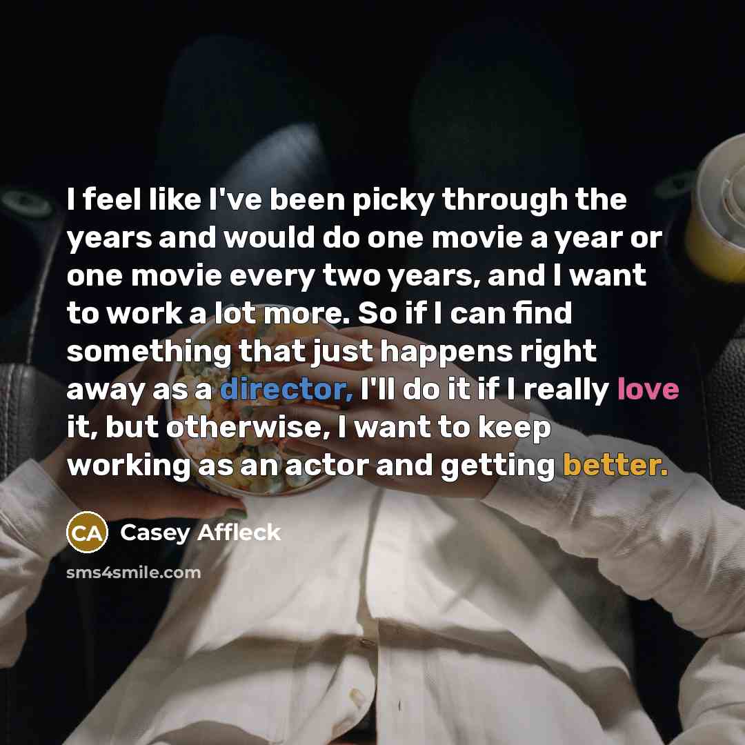 “I feel like I've been picky through the years and would do one movie a year or one movie every two years, and I want to work a lot more. So if I can find something that just happens right away as a director, I'll do it if I really love it, but otherwise, I want to keep working as an actor and…” quote by Casey Affleck
