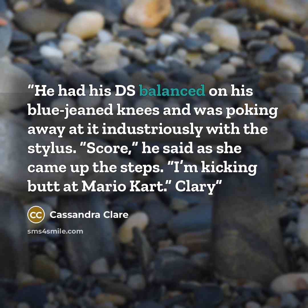 “He had his DS balanced on his blue-jeaned knees and was poking away at it industriously with the stylus. “Score,” he said as she came up the steps. “I’m kicking butt at Mario Kart.” Clary” quote by Cassandra Clare