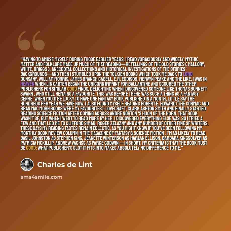 “Having to amuse myself during those earlier years, I read voraciously and widely. Mythic matter and folklore made up much of that reading—retellings of the old stories ( Mallory, White, Briggs ), anecdotal collections and historical investigations of the stories' backgrounds—and then I stumbled…” quote by Charles de Lint